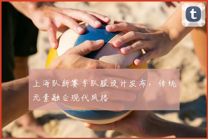 上海队新赛季队服设计发布，传统元素融合现代风格