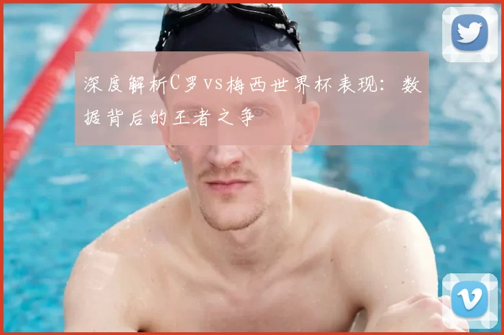 深度解析C罗vs梅西世界杯表现:数据背后的王者之争