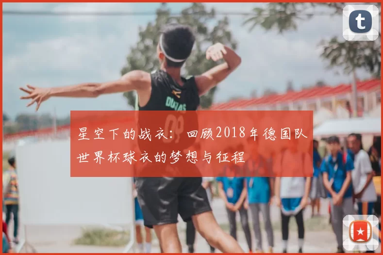 星空下的战衣:回顾2018年德国队世界杯球衣的梦想与征程