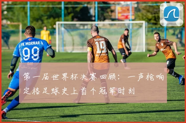 第一届世界杯决赛回顾：一声枪响定格足球史上首个冠军时刻