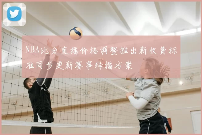 NBA比分直播价格调整推出新收费标准同步更新赛事转播方案