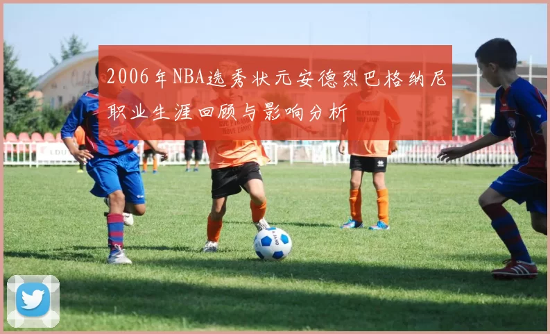 2006年NBA选秀状元安德烈巴格纳尼职业生涯回顾与影响分析