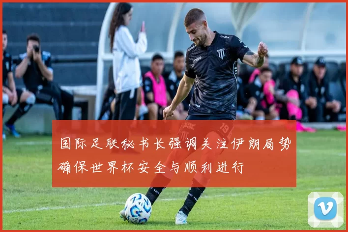 国际足联秘书长强调关注伊朗局势确保世界杯安全与顺利进行