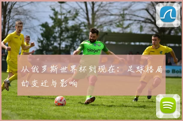 从俄罗斯世界杯到现在:足球格局的变迁与影响