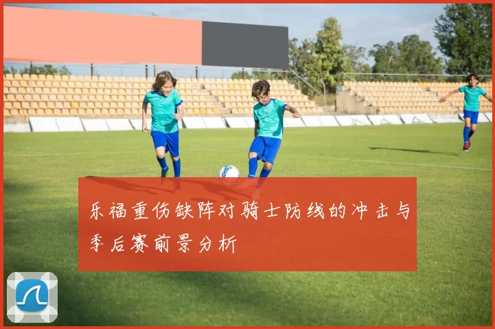 乐福重伤缺阵对骑士防线的冲击与季后赛前景分析