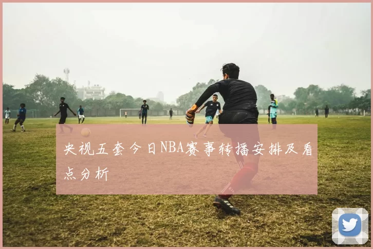 央视五套今日NBA赛事转播安排及看点分析