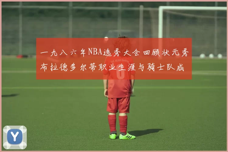 一九八六年NBA选秀大会回顾状元秀布拉德多尔蒂职业生涯与骑士队成就