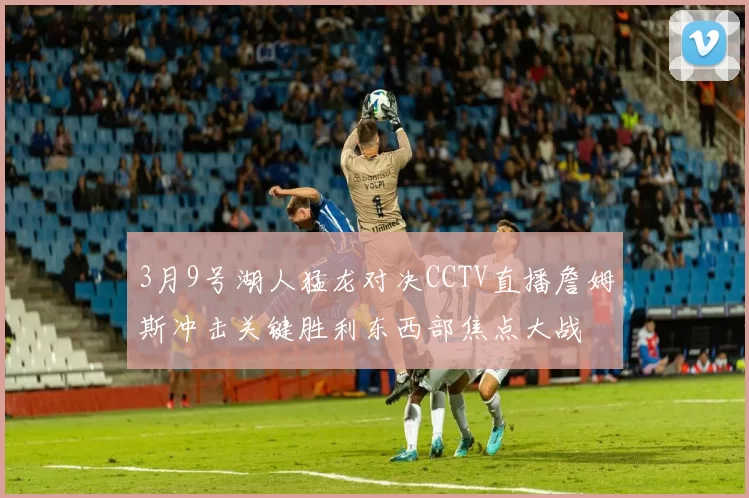 3月9号湖人猛龙对决CCTV直播詹姆斯冲击关键胜利东西部焦点大战
