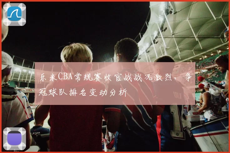 乐米CBA常规赛收官战战况激烈,争冠球队排名变动分析