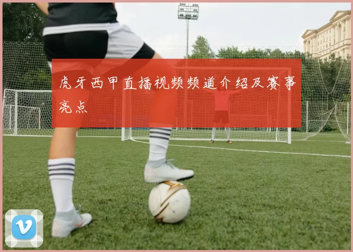 虎牙西甲直播视频频道介绍及赛事亮点