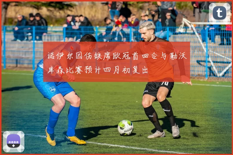 诺伊尔因伤缺席欧冠首回合与勒沃库森比赛预计四月初复出