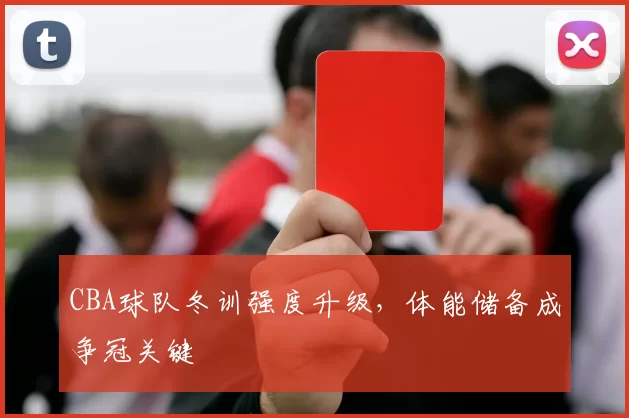 CBA球队冬训强度升级，体能储备成争冠关键