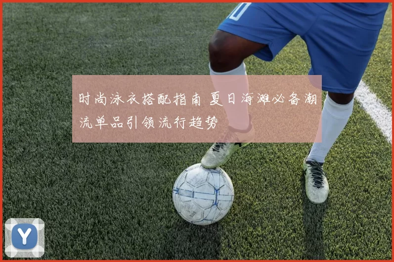 时尚泳衣搭配指南 夏日海滩必备潮流单品引领流行趋势
