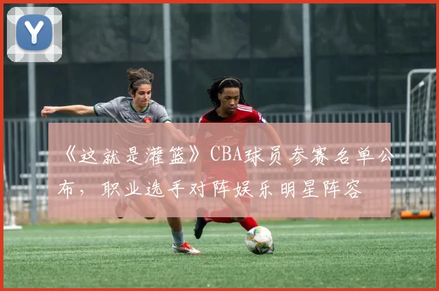 《这就是灌篮》CBA球员参赛名单公布，职业选手对阵娱乐明星阵容