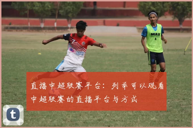 直播中超联赛平台:列举可以观看中超联赛的直播平台与方式