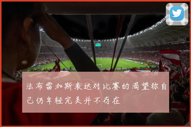 法布雷加斯表达对比赛的渴望称自己仍年轻完美并不存在